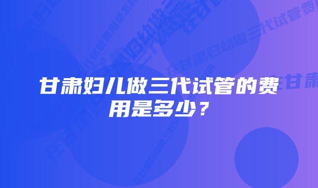 甘肃妇儿做三代试管的费用是多少？