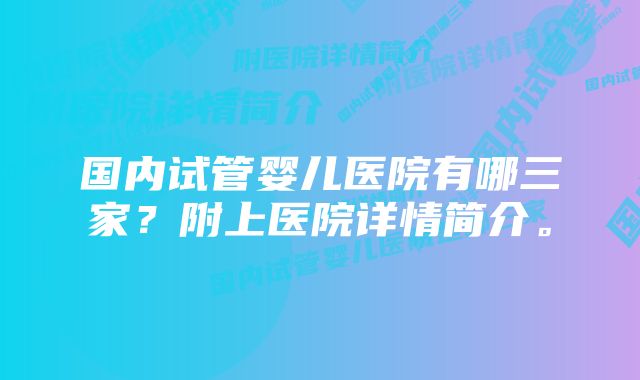 国内试管婴儿医院有哪三家？附上医院详情简介。