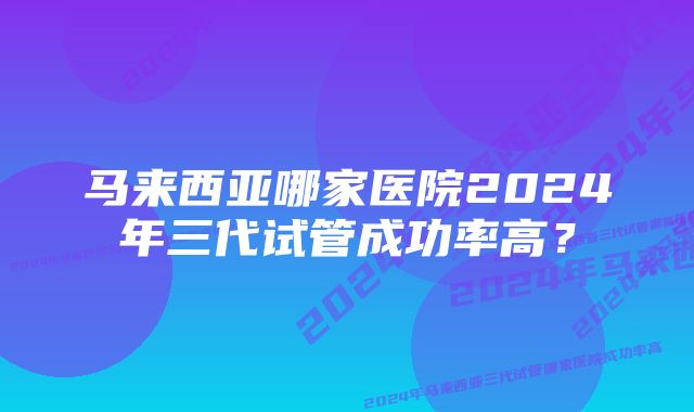 马来西亚哪家医院2024年三代试管成功率高？