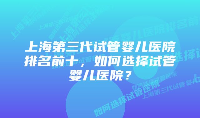 上海第三代试管婴儿医院排名前十，如何选择试管婴儿医院？