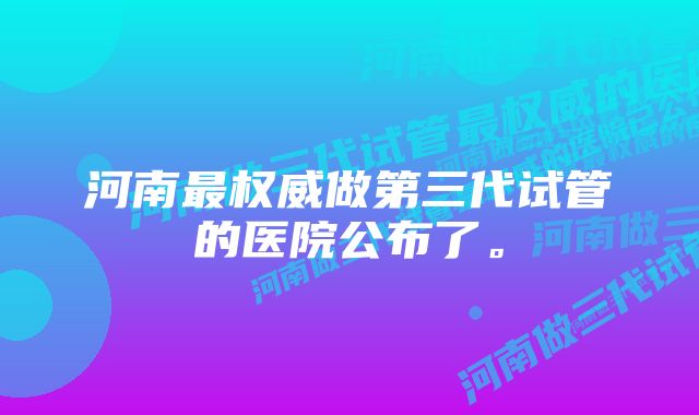 河南最权威做第三代试管的医院公布了。