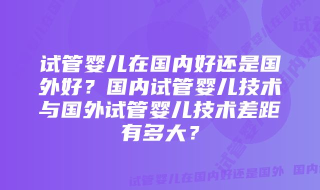 试管婴儿在国内好还是国外好？国内试管婴儿技术与国外试管婴儿技术差距有多大？