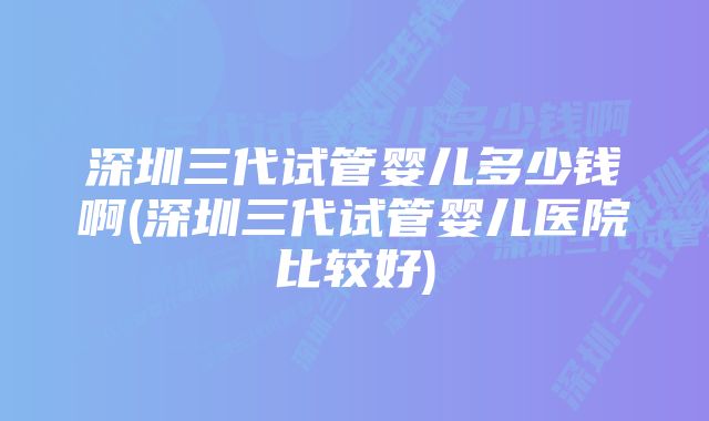 深圳三代试管婴儿多少钱啊(深圳三代试管婴儿医院比较好)