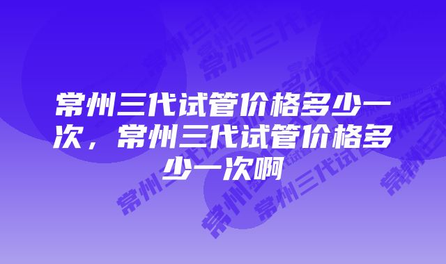 常州三代试管价格多少一次，常州三代试管价格多少一次啊