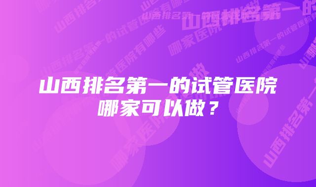 山西排名第一的试管医院哪家可以做？