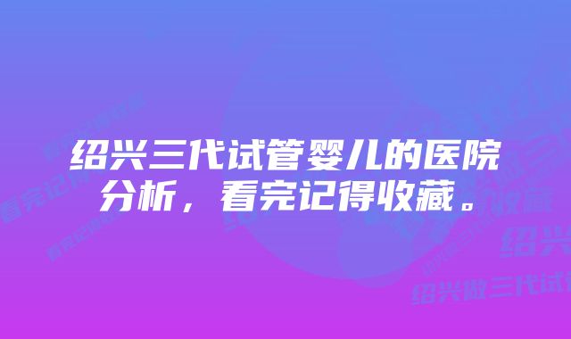 绍兴三代试管婴儿的医院分析，看完记得收藏。