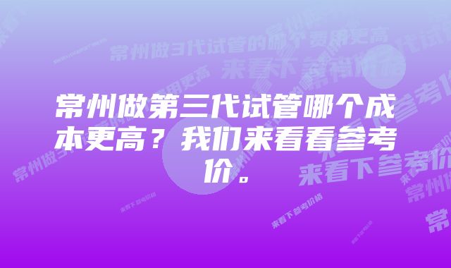 常州做第三代试管哪个成本更高？我们来看看参考价。