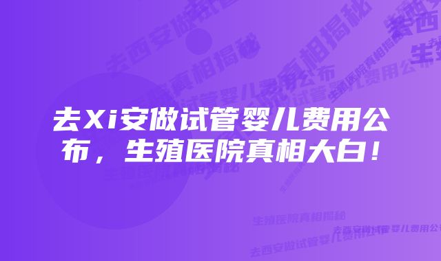 去Xi安做试管婴儿费用公布，生殖医院真相大白！