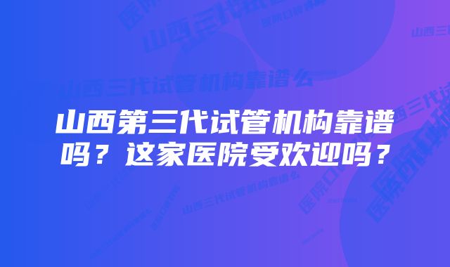 山西第三代试管机构靠谱吗？这家医院受欢迎吗？