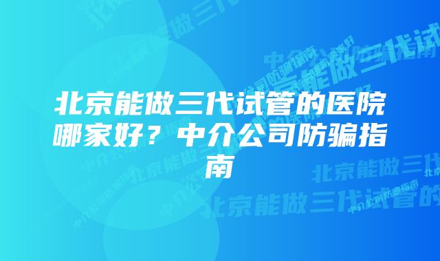 北京能做三代试管的医院哪家好？中介公司防骗指南