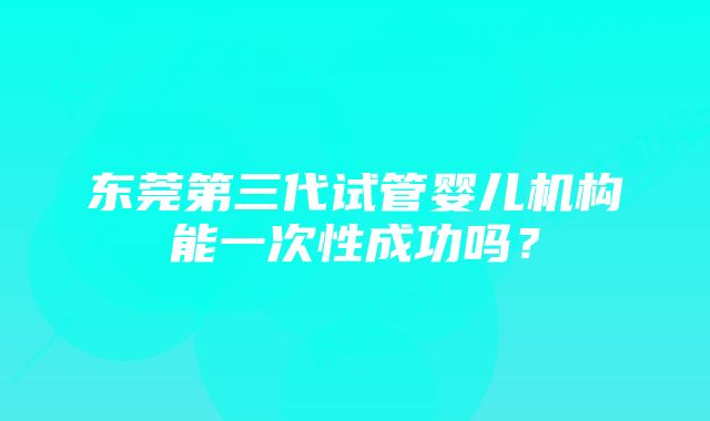 东莞第三代试管婴儿机构能一次性成功吗？