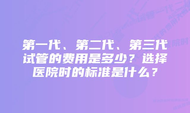 第一代、第二代、第三代试管的费用是多少？选择医院时的标准是什么？