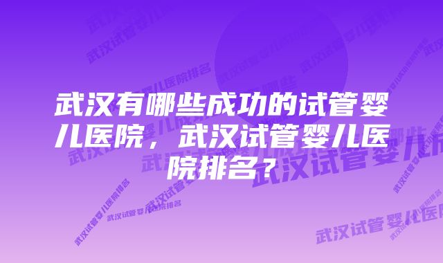 武汉有哪些成功的试管婴儿医院，武汉试管婴儿医院排名？