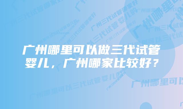 广州哪里可以做三代试管婴儿，广州哪家比较好？