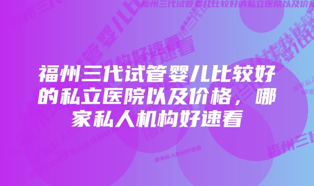 福州三代试管婴儿比较好的私立医院以及价格，哪家私人机构好速看