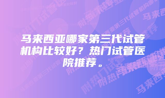 马来西亚哪家第三代试管机构比较好？热门试管医院推荐。