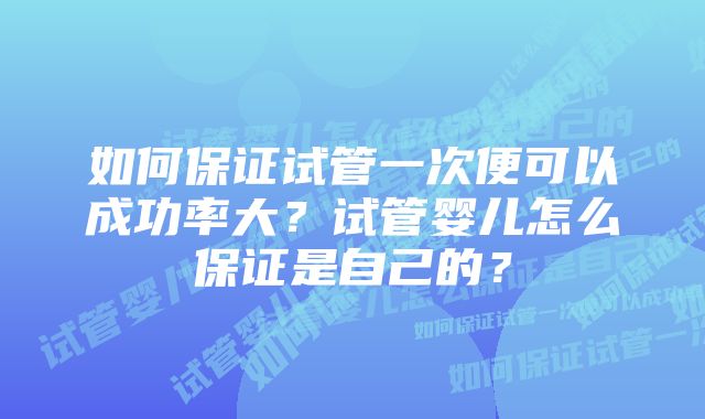 如何保证试管一次便可以成功率大？试管婴儿怎么保证是自己的？