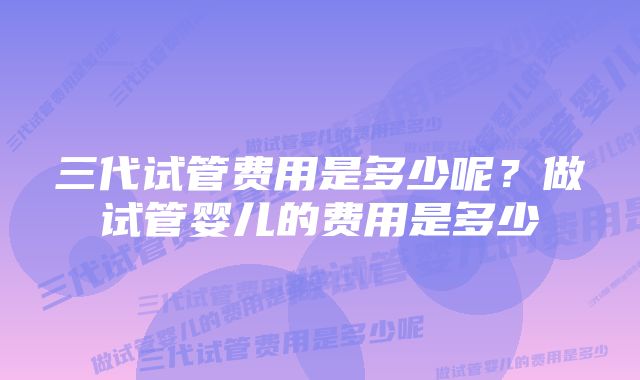 三代试管费用是多少呢？做试管婴儿的费用是多少