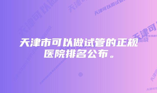 天津市可以做试管的正规医院排名公布。