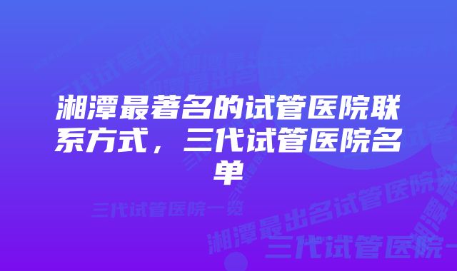 湘潭最著名的试管医院联系方式，三代试管医院名单