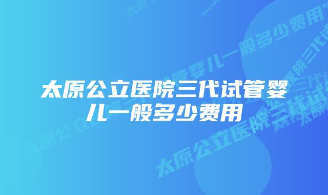 太原公立医院三代试管婴儿一般多少费用