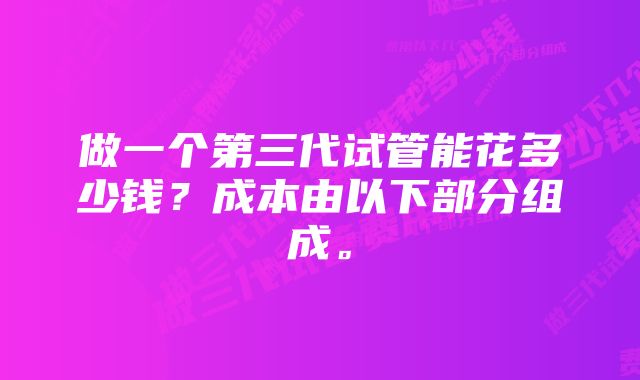 做一个第三代试管能花多少钱？成本由以下部分组成。