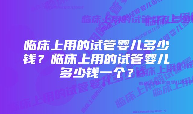 临床上用的试管婴儿多少钱？临床上用的试管婴儿多少钱一个？