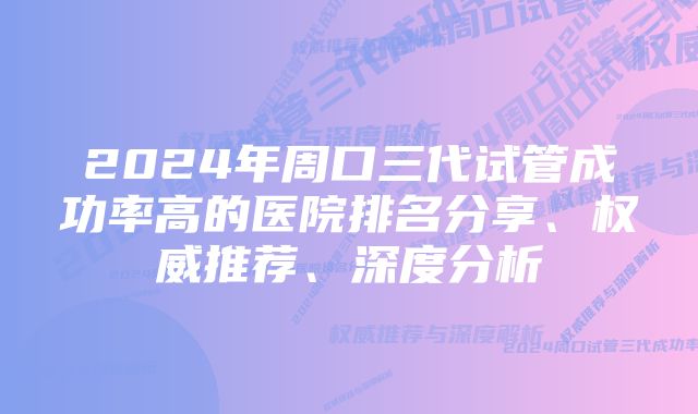 2024年周口三代试管成功率高的医院排名分享、权威推荐、深度分析