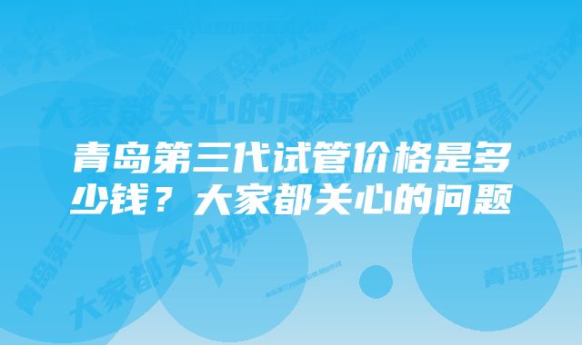 青岛第三代试管价格是多少钱？大家都关心的问题