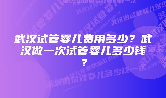 武汉试管婴儿费用多少？武汉做一次试管婴儿多少钱？