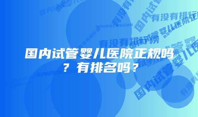 国内试管婴儿医院正规吗？有排名吗？