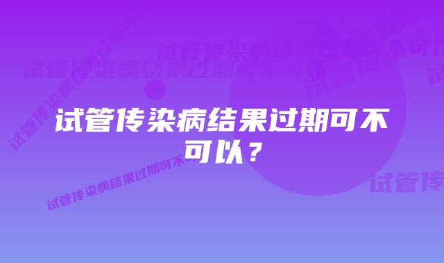 试管传染病结果过期可不可以？