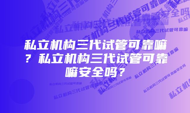 私立机构三代试管可靠嘛？私立机构三代试管可靠嘛安全吗？