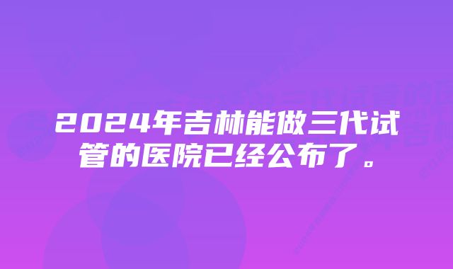 2024年吉林能做三代试管的医院已经公布了。