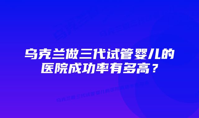 乌克兰做三代试管婴儿的医院成功率有多高？