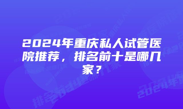 2024年重庆私人试管医院推荐，排名前十是哪几家？