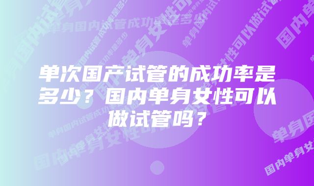 单次国产试管的成功率是多少？国内单身女性可以做试管吗？