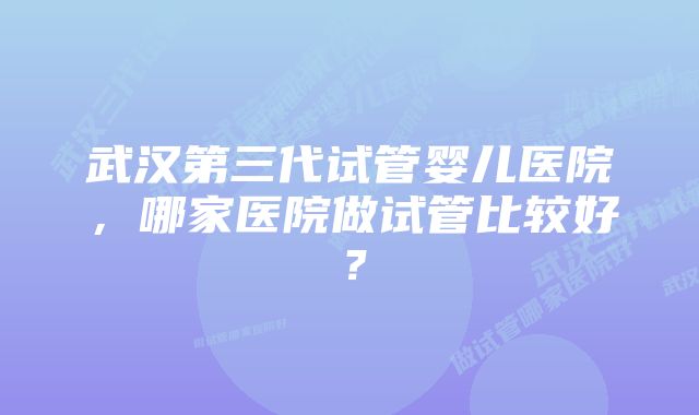 武汉第三代试管婴儿医院，哪家医院做试管比较好？