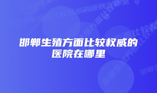 邯郸生殖方面比较权威的医院在哪里