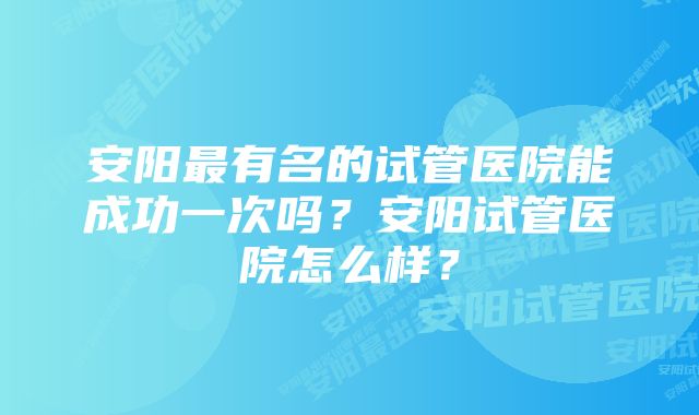 安阳最有名的试管医院能成功一次吗？安阳试管医院怎么样？