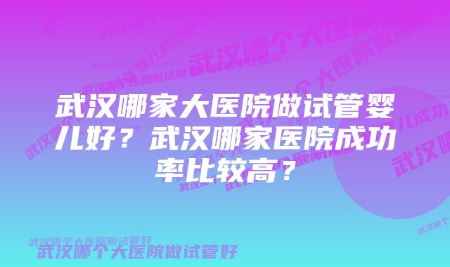 武汉哪家大医院做试管婴儿好？武汉哪家医院成功率比较高？