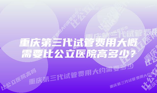 重庆第三代试管费用大概需要比公立医院高多少？