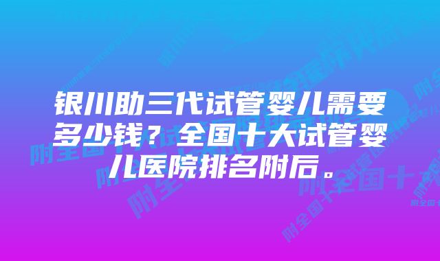 银川助三代试管婴儿需要多少钱？全国十大试管婴儿医院排名附后。