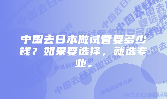 中国去日本做试管要多少钱？如果要选择，就选专业。