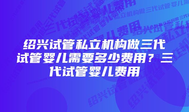 绍兴试管私立机构做三代试管婴儿需要多少费用？三代试管婴儿费用