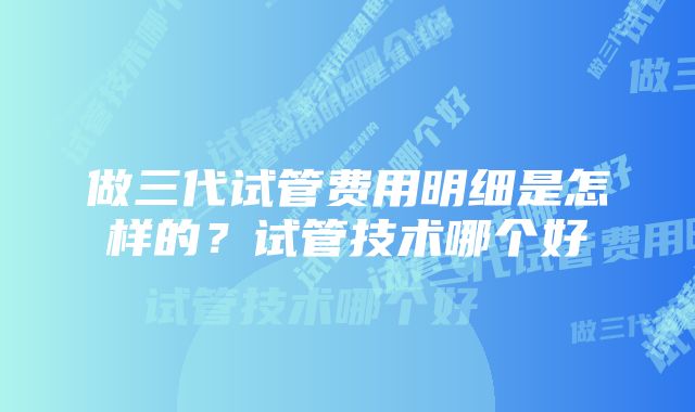 做三代试管费用明细是怎样的？试管技术哪个好