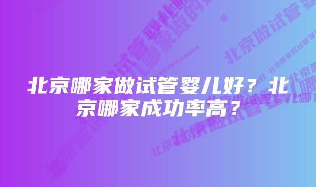 北京哪家做试管婴儿好？北京哪家成功率高？