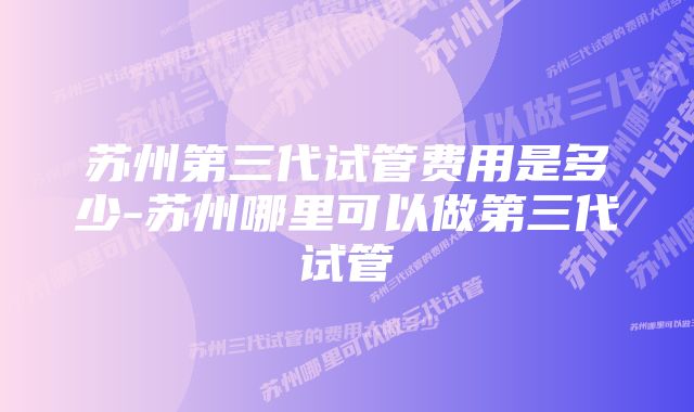 苏州第三代试管费用是多少-苏州哪里可以做第三代试管