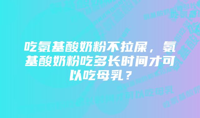 吃氨基酸奶粉不拉屎，氨基酸奶粉吃多长时间才可以吃母乳？