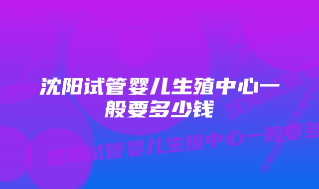 沈阳试管婴儿生殖中心一般要多少钱